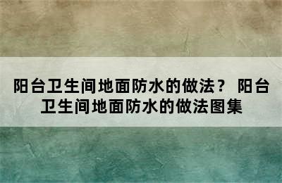 阳台卫生间地面防水的做法？ 阳台卫生间地面防水的做法图集